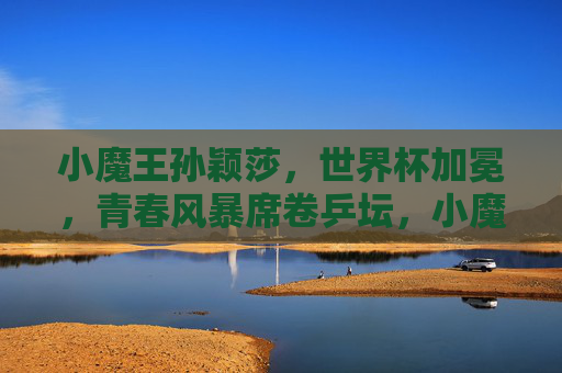 小魔王孙颖莎，世界杯加冕，青春风暴席卷乒坛，小魔王孙颖莎世界杯加冕 青春风暴席卷乒坛