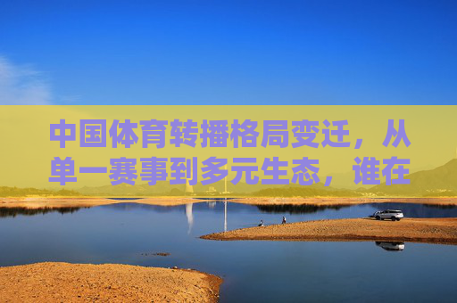 中国体育转播格局变迁，从单一赛事到多元生态，谁在领跑新赛道？中国体育转播格局变迁，从单一赛事到多元生态，谁领跑新赛道？