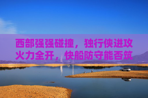 西部强强碰撞，独行侠进攻火力全开，快船防守能否筑起长城？西部强强碰撞，独行侠火力全开，快船防守能否筑长城？
