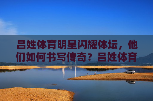 吕姓体育明星闪耀体坛，他们如何书写传奇？吕姓体育明星闪耀体坛书写传奇