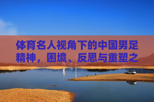 体育名人视角下的中国男足精神,困境、反思与重塑之路,体育名人视角下中国男足精神的困境、反思与重塑 体育名人视角下的中国男足精神,困境、反思与重塑之路,体育名人视角下中国男足精神的困境、反思与重塑