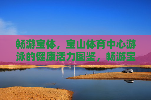畅游宝体,宝山体育中心游泳的健康活力图鉴,畅游宝体,健康活力游泳图鉴 畅游宝体,宝山体育中心游泳的健康活力图鉴,畅游宝体,健康活力游泳图鉴