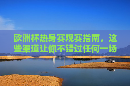 欧洲杯热身赛观赛指南，这些渠道让你不错过任何一场热身较量，欧洲杯热身赛观赛指南，全渠道覆盖，不错过任何一场