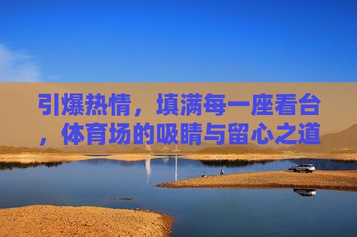 引爆热情，填满每一座看台，体育场的吸睛与留心之道，引爆热情，填满看台，体育场的吸睛留心之道
