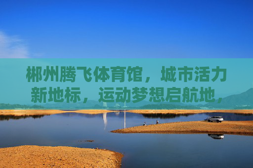 郴州腾飞体育馆，城市活力新地标，运动梦想启航地，郴州腾飞体育馆，城市活力新地标，运动梦想启航地