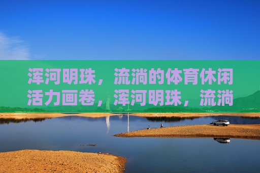 浑河明珠，流淌的体育休闲活力画卷，浑河明珠，流淌的体育休闲活力画卷