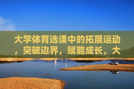 大学体育选课中的拓展运动，突破边界，赋能成长，大学体育拓展运动，突破边界，赋能成长