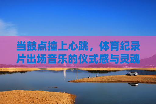 当鼓点撞上心跳，体育纪录片出场音乐的仪式感与灵魂共鸣，鼓点撞心跳，体育纪录片出场音乐的仪式感与灵魂共鸣