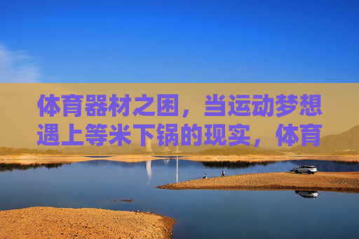 体育器材之困,当运动梦想遇上等米下锅的现实,体育器材之困,运动梦想的现实考验 体育器材之困,当运动梦想遇上等米下锅的现实,体育器材之困,运动梦想的现实考验