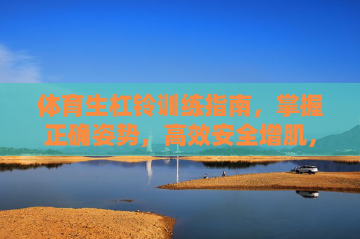 体育生杠铃训练指南，掌握正确姿势，高效安全增肌，体育生杠铃训练指南，正确姿势高效安全增肌