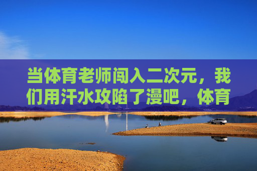 当体育老师闯入二次元,我们用汗水攻陷了漫吧,体育老师用汗水攻陷二次元漫吧 当体育老师闯入二次元,我们用汗水攻陷了漫吧,体育老师用汗水攻陷二次元漫吧