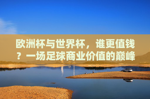 欧洲杯与世界杯,谁更值钱?一场足球商业价值的巅峰对决,欧洲杯VS世界杯,足球商业价值的巅峰对决 欧洲杯与世界杯,谁更值钱?一场足球商业价值的巅峰对决,欧洲杯VS世界杯,足球商业价值的巅峰对决