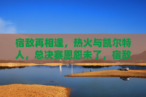 宿敌再相逢,热火与凯尔特人,总决赛恩怨未了,宿敌再相逢!热火与凯尔特人总决赛恩怨未了 宿敌再相逢,热火与凯尔特人,总决赛恩怨未了,宿敌再相逢!热火与凯尔特人总决赛恩怨未了