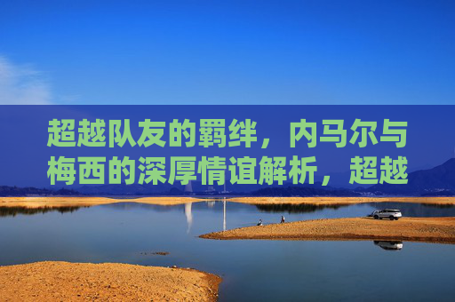 超越队友的羁绊,内马尔与梅西的深厚情谊解析,超越队友的羁绊,内马尔与梅西的深厚情谊解析 超越队友的羁绊,内马尔与梅西的深厚情谊解析,超越队友的羁绊,内马尔与梅西的深厚情谊解析