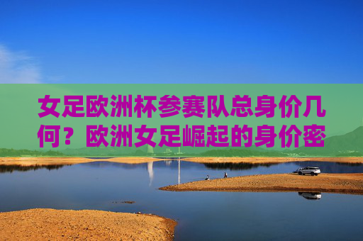 女足欧洲杯参赛队总身价几何？欧洲女足崛起的身价密码，女足欧洲杯参赛队总身价，欧洲女足崛起的身价密码