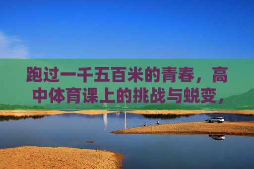 跑过一千五百米的青春，高中体育课上的挑战与蜕变，体育课上的1500米，青春的挑战与蜕变