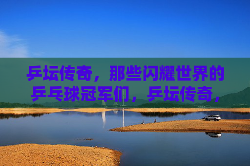乒坛传奇,那些闪耀世界的乒乓球冠军们,乒坛传奇,闪耀世界的冠军们 乒坛传奇,那些闪耀世界的乒乓球冠军们,乒坛传奇,闪耀世界的冠军们