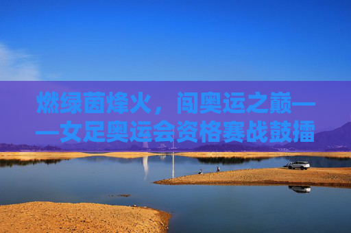 燃绿茵烽火,闯奥运之巅——女足奥运会资格赛战鼓擂响,女足奥运资格赛,燃烽火闯巅峰战鼓擂响 燃绿茵烽火,闯奥运之巅——女足奥运会资格赛战鼓擂响,女足奥运资格赛,燃烽火闯巅峰战鼓擂响