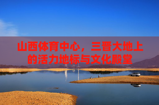 山西体育中心,三晋大地上的活力地标与文化殿堂 山西体育中心,三晋大地上的活力地标与文化殿堂