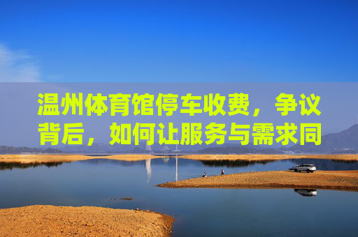 温州体育馆停车收费，争议背后，如何让服务与需求同频共振？温州体育馆停车收费，服务与需求如何同频共振？