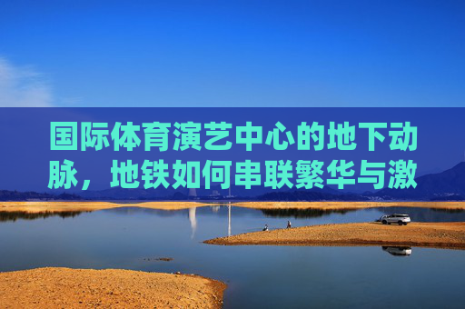 国际体育演艺中心的地下动脉，地铁如何串联繁华与激情，地下动脉，地铁串联国际体育演艺中心繁华与激情