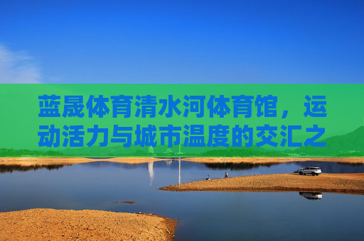 蓝晟体育清水河体育馆,运动活力与城市温度的交汇之地,运动活力与城市温度交汇之地——蓝晟体育清水河体育馆 蓝晟体育清水河体育馆,运动活力与城市温度的交汇之地,运动活力与城市温度交汇之地——蓝晟体育清水河体育馆