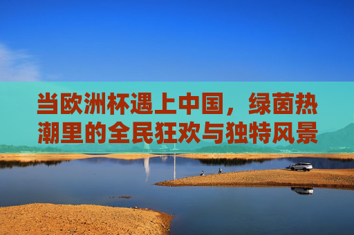 当欧洲杯遇上中国,绿茵热潮里的全民狂欢与独特风景,欧洲杯遇上中国,绿茵热潮里的全民狂欢与独特风景 当欧洲杯遇上中国,绿茵热潮里的全民狂欢与独特风景,欧洲杯遇上中国,绿茵热潮里的全民狂欢与独特风景