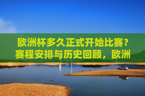 欧洲杯多久正式开始比赛？赛程安排与历史回顾，欧洲杯开赛时间、赛程安排及历史回顾