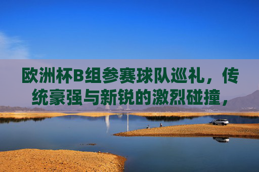 欧洲杯B组参赛球队巡礼,传统豪强与新锐的激烈碰撞,欧洲杯B组,传统豪强与新锐的巅峰对决 欧洲杯B组参赛球队巡礼,传统豪强与新锐的激烈碰撞,欧洲杯B组,传统豪强与新锐的巅峰对决