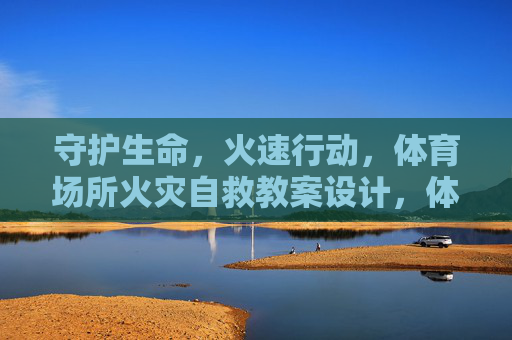 守护生命，火速行动，体育场所火灾自救教案设计，体育场所火灾自救教案设计，守护生命，火速行动