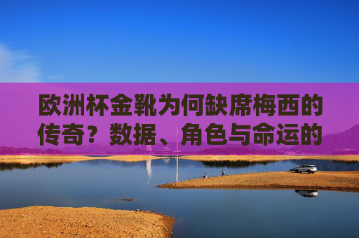 欧洲杯金靴为何缺席梅西的传奇？数据、角色与命运的交织，欧洲杯金靴缺席梅西传奇，数据、角色与命运的交织