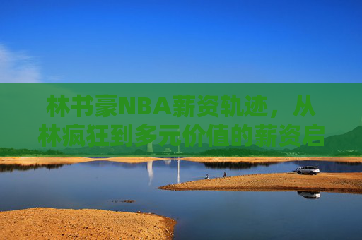 林书豪NBA薪资轨迹,从林疯狂到多元价值的薪资启示,林书豪NBA薪资轨迹,从林疯狂到多元价值的启示 林书豪NBA薪资轨迹,从林疯狂到多元价值的薪资启示,林书豪NBA薪资轨迹,从林疯狂到多元价值的启示