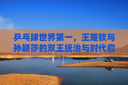乒乓球世界第一,王楚钦与孙颖莎的双王统治与时代启示,乒乓双王统治,王楚钦孙颖莎的时代启示 乒乓球世界第一,王楚钦与孙颖莎的双王统治与时代启示,乒乓双王统治,王楚钦孙颖莎的时代启示