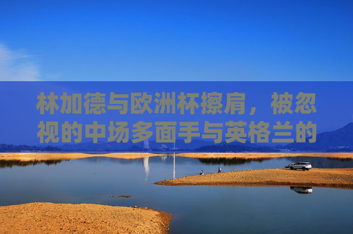林加德与欧洲杯擦肩，被忽视的中场多面手与英格兰的战术谜题，林加德，被忽视的中场多面手与英格兰战术困局