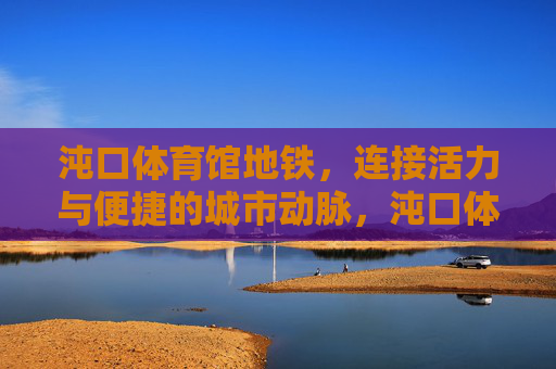 沌口体育馆地铁,连接活力与便捷的城市动脉,沌口体育馆地铁,连接活力与便捷的城市动脉 沌口体育馆地铁,连接活力与便捷的城市动脉,沌口体育馆地铁,连接活力与便捷的城市动脉