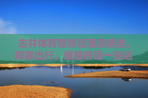 古井体育馆附近酒店精选，观赛出行，便捷舒适一站达，古井体育馆观赛酒店精选，便捷舒适一站达