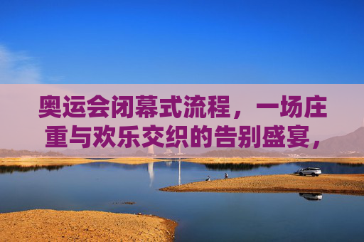 奥运会闭幕式流程，一场庄重与欢乐交织的告别盛宴，庄重与欢乐交织的奥运告别盛宴