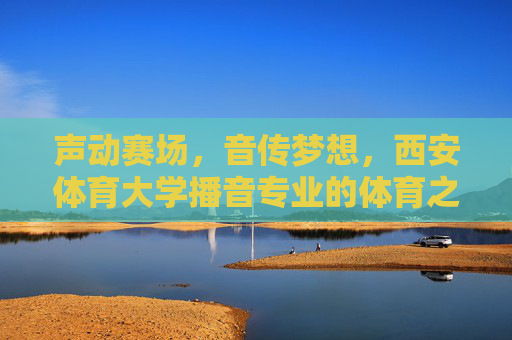 声动赛场,音传梦想,西安体育大学播音专业的体育之声与青春力量,体育之声传梦想,青春力量响赛场 声动赛场,音传梦想,西安体育大学播音专业的体育之声与青春力量,体育之声传梦想,青春力量响赛场