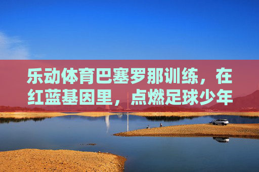 乐动体育巴塞罗那训练,在红蓝基因里,点燃足球少年的热血与梦想,乐动体育巴塞罗那训练,红蓝基因点燃足球少年的热血与梦想 乐动体育巴塞罗那训练,在红蓝基因里,点燃足球少年的热血与梦想,乐动体育巴塞罗那训练,红蓝基因点燃足球少年的热血与梦想