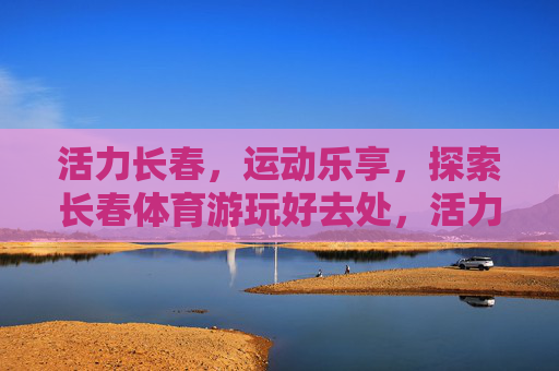 活力长春,运动乐享,探索长春体育游玩好去处,活力长春,运动乐享,体育游玩好去处 活力长春,运动乐享,探索长春体育游玩好去处,活力长春,运动乐享,体育游玩好去处
