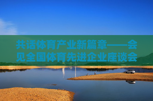 共话体育产业新篇章——会见全国体育先进企业座谈会纪实,全国体育先进企业座谈会共话体育产业新篇章 共话体育产业新篇章——会见全国体育先进企业座谈会纪实,全国体育先进企业座谈会共话体育产业新篇章
