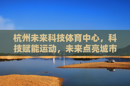 杭州未来科技体育中心，科技赋能运动，未来点亮城市，杭州未来科技体育中心，科技赋能运动，未来点亮城市