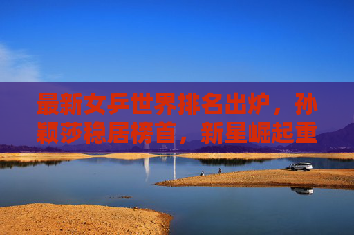最新女乒世界排名出炉，孙颖莎稳居榜首，新星崛起重塑格局，孙颖莎领跑女乒世界排名 新星崛起重塑格局