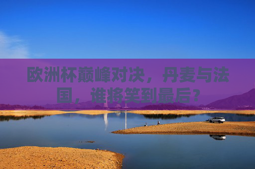 欧洲杯巅峰对决，丹麦与法国，谁将笑到最后？