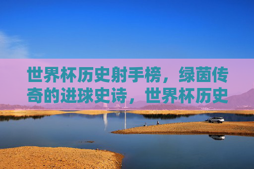 世界杯历史射手榜,绿茵传奇的进球史诗,世界杯历史射手榜,绿茵传奇的进球史诗 世界杯历史射手榜,绿茵传奇的进球史诗,世界杯历史射手榜,绿茵传奇的进球史诗