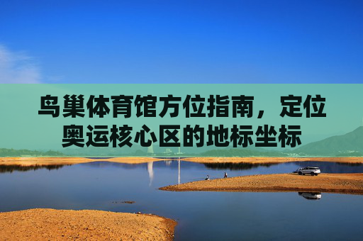 鸟巢体育馆方位指南，定位奥运核心区的地标坐标