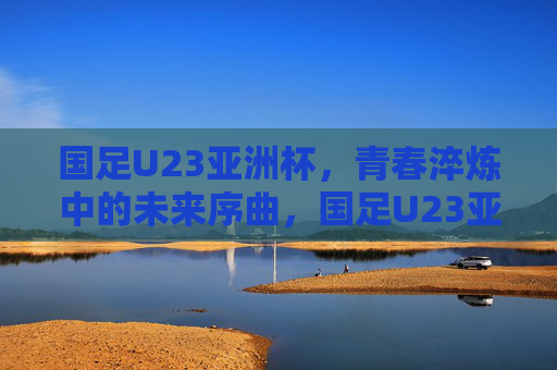 国足U23亚洲杯,青春淬炼中的未来序曲,国足U23亚洲杯,青春淬炼中的未来序曲 国足U23亚洲杯,青春淬炼中的未来序曲,国足U23亚洲杯,青春淬炼中的未来序曲