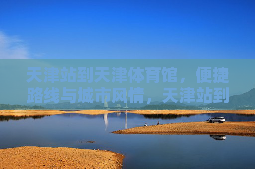天津站到天津体育馆,便捷路线与城市风情,天津站到天津体育馆,便捷路线与城市风情 天津站到天津体育馆,便捷路线与城市风情,天津站到天津体育馆,便捷路线与城市风情