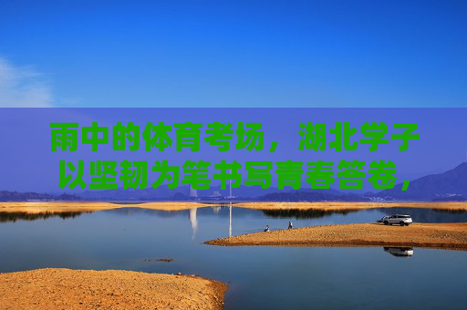 雨中的体育考场，湖北学子以坚韧为笔书写青春答卷，雨中体育考场，湖北学子以坚韧书青春答卷