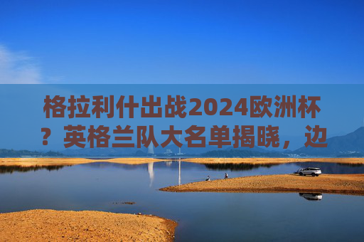 格拉利什出战2024欧洲杯？英格兰队大名单揭晓，边路快马强势入选！格拉利什入选英格兰2024欧洲杯大名单 边路快马强势在列